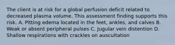 The client is at risk for a global perfusion deficit related to decreased plasma volume. This assessment finding supports this risk. A. Pitting edema located in the feet, ankles, and calves B. Weak or absent peripheral pulses C. Jugular vein distention D. Shallow respirations with crackles on auscultation