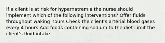 If a client is at risk for hypernatremia the nurse should implement which of the following interventions? Offer fluids throughout waking hours Check the client's arterial blood gases every 4 hours Add foods containing sodium to the diet Limit the client's fluid intake