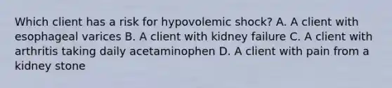 Which client has a risk for hypovolemic shock? A. A client with esophageal varices B. A client with kidney failure C. A client with arthritis taking daily acetaminophen D. A client with pain from a kidney stone