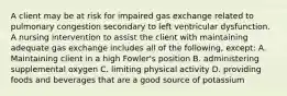 A client may be at risk for impaired gas exchange related to pulmonary congestion secondary to left ventricular dysfunction. A nursing intervention to assist the client with maintaining adequate gas exchange includes all of the following, except: A. Maintaining client in a high Fowler's position B. administering supplemental oxygen C. limiting physical activity D. providing foods and beverages that are a good source of potassium