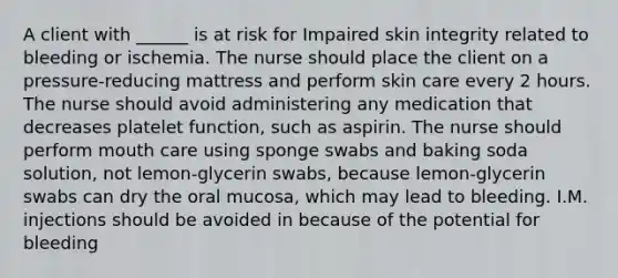 A client with ______ is at risk for Impaired skin integrity related to bleeding or ischemia. The nurse should place the client on a pressure-reducing mattress and perform skin care every 2 hours. The nurse should avoid administering any medication that decreases platelet function, such as aspirin. The nurse should perform mouth care using sponge swabs and baking soda solution, not lemon-glycerin swabs, because lemon-glycerin swabs can dry the oral mucosa, which may lead to bleeding. I.M. injections should be avoided in because of the potential for bleeding