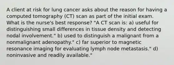 A client at risk for lung cancer asks about the reason for having a computed tomography (CT) scan as part of the initial exam. What is the nurse's best response? "A CT scan is: a) useful for distinguishing small differences in tissue density and detecting nodal involvement." b) used to distinguish a malignant from a nonmalignant adenopathy." c) far superior to magnetic resonance imaging for evaluating lymph node metastasis." d) noninvasive and readily available."