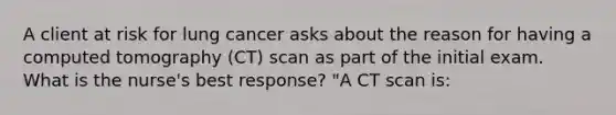 A client at risk for lung cancer asks about the reason for having a computed tomography (CT) scan as part of the initial exam. What is the nurse's best response? "A CT scan is: