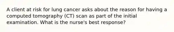 A client at risk for lung cancer asks about the reason for having a computed tomography (CT) scan as part of the initial examination. What is the nurse's best response?