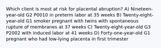 Which client is most at risk for placental abruption? A) Nineteen-year-old G2 P0010 in preterm labor at 35 weeks B) Twenty-eight-year-old G1 smoker pregnant with twins with spontaneous rupture of membranes at 37 weeks C) Twenty-eight-year-old G3 P2002 with induced labor at 41 weeks D) Forty-one-year-old G1 pregnant who had low-lying placenta in first trimester