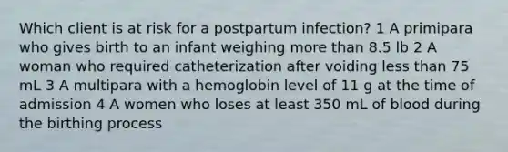 Which client is at risk for a postpartum infection? 1 A primipara who gives birth to an infant weighing more than 8.5 lb 2 A woman who required catheterization after voiding less than 75 mL 3 A multipara with a hemoglobin level of 11 g at the time of admission 4 A women who loses at least 350 mL of blood during the birthing process