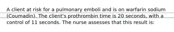 A client at risk for a pulmonary emboli and is on warfarin sodium (Coumadin). The client's prothrombin time is 20 seconds, with a control of 11 seconds. The nurse assesses that this result is: