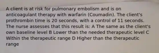 A client is at risk for pulmonary embolism and is on anticoagulant therapy with warfarin (Coumadin). The client's prothrombin time is 20 seconds, with a control of 11 seconds. The nurse assesses that this result is: A The same as the client's own baseline level B Lower than the needed therapeutic level C Within the therapeutic range D Higher than the therapeutic range