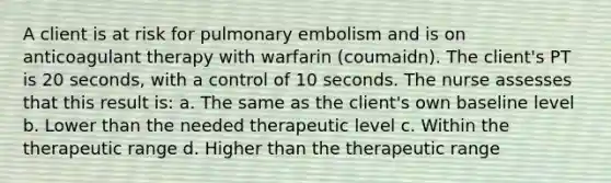 A client is at risk for pulmonary embolism and is on anticoagulant therapy with warfarin (coumaidn). The client's PT is 20 seconds, with a control of 10 seconds. The nurse assesses that this result is: a. The same as the client's own baseline level b. Lower than the needed therapeutic level c. Within the therapeutic range d. Higher than the therapeutic range