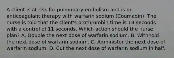 A client is at risk for pulmonary embolism and is on anticoagulant therapy with warfarin sodium (Coumadin). The nurse is told that the client's prothrombin time is 18 seconds with a control of 11 seconds. Which action should the nurse plan? A. Double the next dose of warfarin sodium. B. Withhold the next dose of warfarin sodium. C. Administer the next dose of warfarin sodium. D. Cut the next dose of warfarin sodium in half.