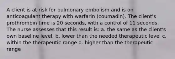 A client is at risk for pulmonary embolism and is on anticoagulant therapy with warfarin (coumadin). The client's prothrombin time is 20 seconds, with a control of 11 seconds. The nurse assesses that this result is: a. the same as the client's own baseline level. b. lower than the needed therapeutic level c. within the therapeutic range d. higher than the therapeutic range