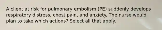 A client at risk for pulmonary embolism (PE) suddenly develops respiratory distress, chest pain, and anxiety. The nurse would plan to take which actions? Select all that apply.