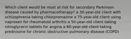 Which client would be most at risk for secondary Parkinson disease caused by pharmacotherapy? a 30-year-old client with schizophrenia taking chlorpromazine a 75-year-old client using naproxen for rheumatoid arthritis a 50-year-old client taking nitroglycerin tablets for angina a 60-year-old client taking prednisone for chronic obstructive pulmonary disease (COPD)