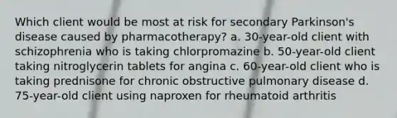 Which client would be most at risk for secondary Parkinson's disease caused by pharmacotherapy? a. 30-year-old client with schizophrenia who is taking chlorpromazine b. 50-year-old client taking nitroglycerin tablets for angina c. 60-year-old client who is taking prednisone for chronic obstructive pulmonary disease d. 75-year-old client using naproxen for rheumatoid arthritis