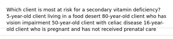 Which client is most at risk for a secondary vitamin deficiency?​ 5-year-old client living in a food desert 80-year-old client who has vision impairment 50-year-old client with celiac disease 16-year-old client who is pregnant and has not received prenatal care