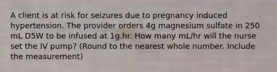 A client is at risk for seizures due to pregnancy induced hypertension. The provider orders 4g magnesium sulfate in 250 mL D5W to be infused at 1g.hr. How many mL/hr will the nurse set the IV pump? (Round to the nearest whole number. Include the measurement)