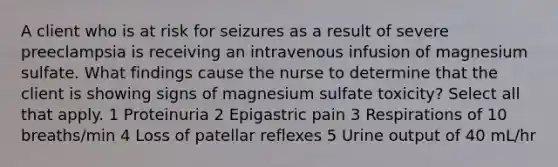 A client who is at risk for seizures as a result of severe preeclampsia is receiving an intravenous infusion of magnesium sulfate. What findings cause the nurse to determine that the client is showing signs of magnesium sulfate toxicity? Select all that apply. 1 Proteinuria 2 Epigastric pain 3 Respirations of 10 breaths/min 4 Loss of patellar reflexes 5 Urine output of 40 mL/hr