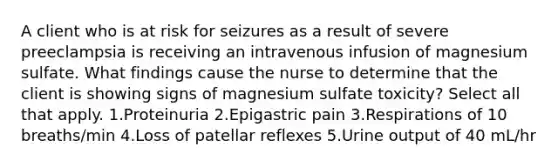 A client who is at risk for seizures as a result of severe preeclampsia is receiving an intravenous infusion of magnesium sulfate. What findings cause the nurse to determine that the client is showing signs of magnesium sulfate toxicity? Select all that apply. 1.Proteinuria 2.Epigastric pain 3.Respirations of 10 breaths/min 4.Loss of patellar reflexes 5.Urine output of 40 mL/hr