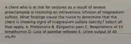 A client who is at risk for seizures as a result of severe preeclampsia is receiving an intravenous infusion of magnesium sulfate. What findings cause the nurse to determine that the client is showing signs of magnesium sulfate toxicity? Select all that apply. A. Proteinuria B. Epigastric pain C. Respirations of 10 breaths/min D. Loss of patellar reflexes E. Urine output of 40 mL/hr