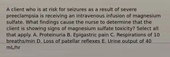 A client who is at risk for seizures as a result of severe preeclampsia is receiving an intravenous infusion of magnesium sulfate. What findings cause the nurse to determine that the client is showing signs of magnesium sulfate toxicity? Select all that apply. A. Proteinuria B. Epigastric pain C. Respirations of 10 breaths/min D. Loss of patellar reflexes E. Urine output of 40 mL/hr