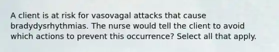 A client is at risk for vasovagal attacks that cause bradydysrhythmias. The nurse would tell the client to avoid which actions to prevent this occurrence? Select all that apply.