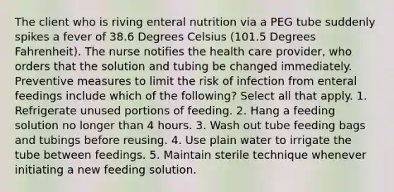 The client who is riving enteral nutrition via a PEG tube suddenly spikes a fever of 38.6 Degrees Celsius (101.5 Degrees Fahrenheit). The nurse notifies the health care provider, who orders that the solution and tubing be changed immediately. Preventive measures to limit the risk of infection from enteral feedings include which of the following? Select all that apply. 1. Refrigerate unused portions of feeding. 2. Hang a feeding solution no longer than 4 hours. 3. Wash out tube feeding bags and tubings before reusing. 4. Use plain water to irrigate the tube between feedings. 5. Maintain sterile technique whenever initiating a new feeding solution.