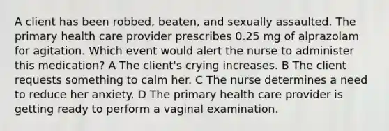 A client has been robbed, beaten, and sexually assaulted. The primary health care provider prescribes 0.25 mg of alprazolam for agitation. Which event would alert the nurse to administer this medication? A The client's crying increases. B The client requests something to calm her. C The nurse determines a need to reduce her anxiety. D The primary health care provider is getting ready to perform a vaginal examination.