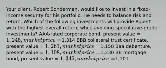 Your client, Robert Bonderman, would like to invest in a fixed-income security for his portfolio. He needs to balance risk and return. Which of the following investments will provide Robert with the highest overall return, while avoiding speculative-grade investments? AAA-rated corporate bond, present value = 1,245, market price =1,314 BBB collateral trust certificate, present value = 1,261, market price =1,158 Baa debenture, present value = 1,108, market price =1,230 BB mortgage bond, present value = 1,345, market price =1,101