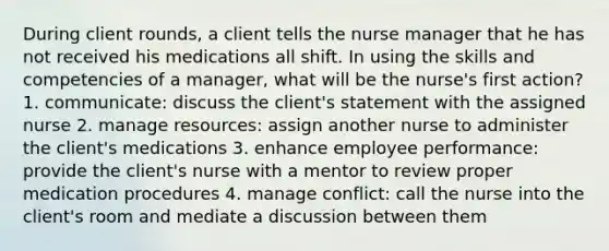 During client rounds, a client tells the nurse manager that he has not received his medications all shift. In using the skills and competencies of a manager, what will be the nurse's first action? 1. communicate: discuss the client's statement with the assigned nurse 2. manage resources: assign another nurse to administer the client's medications 3. enhance employee performance: provide the client's nurse with a mentor to review proper medication procedures 4. manage conflict: call the nurse into the client's room and mediate a discussion between them