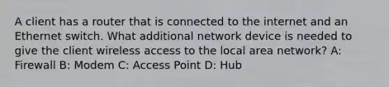 A client has a router that is connected to the internet and an Ethernet switch. What additional network device is needed to give the client wireless access to the local area network? A: Firewall B: Modem C: Access Point D: Hub