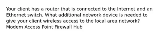 Your client has a router that is connected to the Internet and an Ethernet switch. What additional network device is needed to give your client wireless access to the local area network? Modem Access Point Firewall Hub