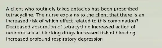 A client who routinely takes antacids has been prescribed tetracycline. The nurse explains to the client that there is an increased risk of which effect related to this combination? Decreased absorption of tetracycline Increased action of neuromuscular blocking drugs Increased risk of bleeding Increased profound respiratory depression