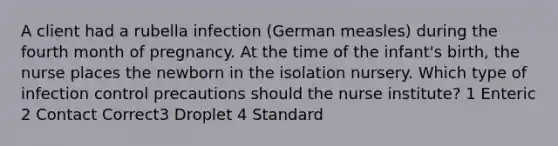 A client had a rubella infection (German measles) during the fourth month of pregnancy. At the time of the infant's birth, the nurse places the newborn in the isolation nursery. Which type of infection control precautions should the nurse institute? 1 Enteric 2 Contact Correct3 Droplet 4 Standard