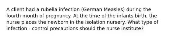 A client had a rubella infection (German Measles) during the fourth month of pregnancy. At the time of the infants birth, the nurse places the newborn in the isolation nursery. What type of infection - control precautions should the nurse institute?