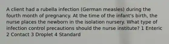 A client had a rubella infection (German measles) during the fourth month of pregnancy. At the time of the infant's birth, the nurse places the newborn in the isolation nursery. What type of infection control precautions should the nurse institute? 1 Enteric 2 Contact 3 Droplet 4 Standard