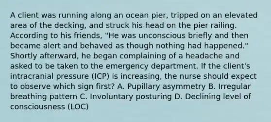 A client was running along an ocean pier, tripped on an elevated area of the decking, and struck his head on the pier railing. According to his friends, "He was unconscious briefly and then became alert and behaved as though nothing had happened." Shortly afterward, he began complaining of a headache and asked to be taken to the emergency department. If the client's intracranial pressure (ICP) is increasing, the nurse should expect to observe which sign first? A. Pupillary asymmetry B. Irregular breathing pattern C. Involuntary posturing D. Declining level of consciousness (LOC)