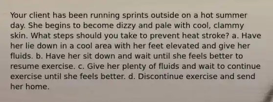 Your client has been running sprints outside on a hot summer day. She begins to become dizzy and pale with cool, clammy skin. What steps should you take to prevent heat stroke? a. Have her lie down in a cool area with her feet elevated and give her fluids. b. Have her sit down and wait until she feels better to resume exercise. c. Give her plenty of fluids and wait to continue exercise until she feels better. d. Discontinue exercise and send her home.