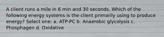 A client runs a mile in 6 min and 30 seconds. Which of the following energy systems is the client primarily using to produce energy? Select one: a. ATP-PC b. Anaerobic glycolysis c. Phosphagen d. Oxidative