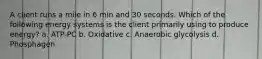 A client runs a mile in 6 min and 30 seconds. Which of the following energy systems is the client primarily using to produce energy? a. ATP-PC b. Oxidative c. Anaerobic glycolysis d. Phosphagen