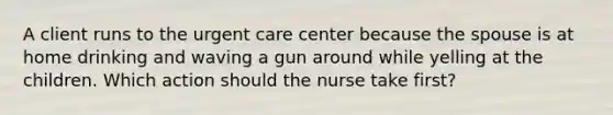 A client runs to the urgent care center because the spouse is at home drinking and waving a gun around while yelling at the children. Which action should the nurse take first?