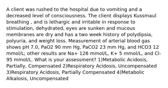 A client was rushed to the hospital due to vomiting and a decreased level of consciousness. The client displays Kussmaul breathing , and is lethargic and irritable in response to stimulation, dehydrated, eyes are sunken and mucous membranes are dry and has a two week history of polydipsia, polyuria, and weight loss. Measurement of arterial blood gas shows pH 7.0, PaO2 90 mm Hg, PaCO2 23 mm Hg, and HCO3 12 mmol/L; other results are Na+ 126 mmol/L, K+ 5 mmol/L, and Cl- 95 mmol/L. What is your assessment? 1)Metabolic Acidosis, Partially, Compensated 2)Respiratory Acidosis, Uncompensated 3)Respiratory Acidosis, Partially Compensated 4)Metabolic Alkalosis, Uncompensated