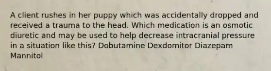 A client rushes in her puppy which was accidentally dropped and received a trauma to the head. Which medication is an osmotic diuretic and may be used to help decrease intracranial pressure in a situation like this? Dobutamine Dexdomitor Diazepam Mannitol