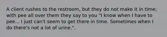 A client rushes to the restroom, but they do not make it in time; with pee all over them they say to you "I know when I have to pee... I just can't seem to get there in time. Sometimes when I do there's not a lot of urine.".