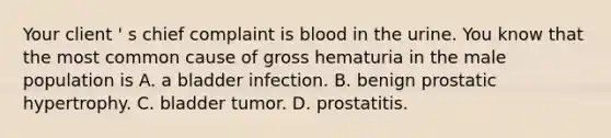 Your client ' s chief complaint is blood in the urine. You know that the most common cause of gross hematuria in the male population is A. a bladder infection. B. benign prostatic hypertrophy. C. bladder tumor. D. prostatitis.