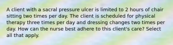 A client with a sacral pressure ulcer is limited to 2 hours of chair sitting two times per day. The client is scheduled for physical therapy three times per day and dressing changes two times per day. How can the nurse best adhere to this client's care? Select all that apply.