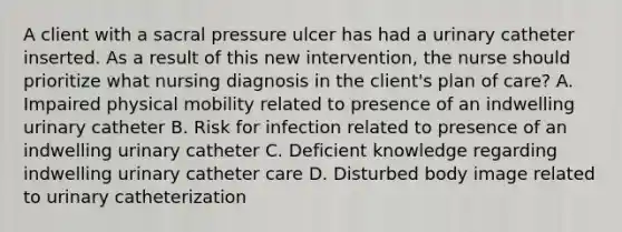 A client with a sacral pressure ulcer has had a urinary catheter inserted. As a result of this new intervention, the nurse should prioritize what nursing diagnosis in the client's plan of care? A. Impaired physical mobility related to presence of an indwelling urinary catheter B. Risk for infection related to presence of an indwelling urinary catheter C. Deficient knowledge regarding indwelling urinary catheter care D. Disturbed body image related to urinary catheterization