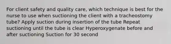 For client safety and quality care, which technique is best for the nurse to use when suctioning the client with a tracheostomy tube? Apply suction during insertion of the tube Repeat suctioning until the tube is clear Hyperoxygenate before and after suctioning Suction for 30 second