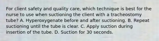 For client safety and quality care, which technique is best for the nurse to use when suctioning the client with a tracheostomy tube? A. Hyperoxygenate before and after suctioning. B. Repeat suctioning until the tube is clear. C. Apply suction during insertion of the tube. D. Suction for 30 seconds.