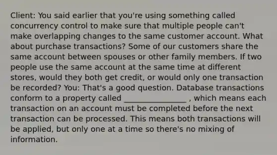 Client: You said earlier that you're using something called concurrency control to make sure that multiple people can't make overlapping changes to the same customer account. What about purchase transactions? Some of our customers share the same account between spouses or other family members. If two people use the same account at the same time at different stores, would they both get credit, or would only one transaction be recorded? You: That's a good question. Database transactions conform to a property called ________________ , which means each transaction on an account must be completed before the next transaction can be processed. This means both transactions will be applied, but only one at a time so there's no mixing of information.