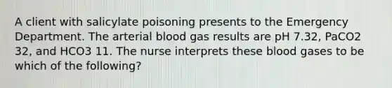 A client with salicylate poisoning presents to the Emergency Department. The arterial blood gas results are pH 7.32, PaCO2 32, and HCO3 11. The nurse interprets these blood gases to be which of the following?